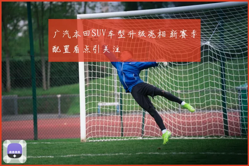 广汽本田SUV车型升级亮相 新赛季配置看点引关注