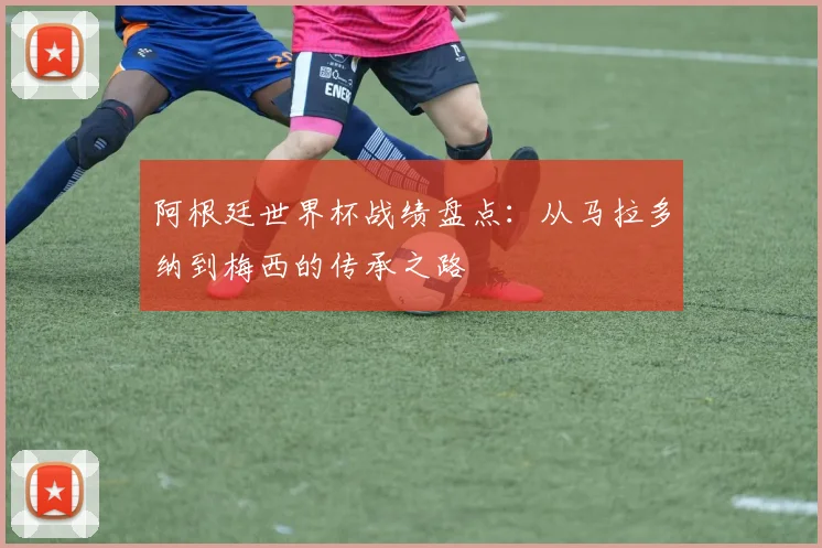 阿根廷世界杯战绩盘点：从马拉多纳到梅西的传承之路