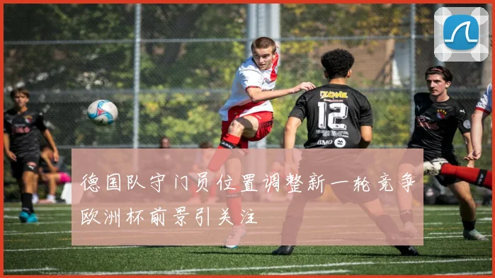 德国队守门员位置调整新一轮竞争欧洲杯前景引关注