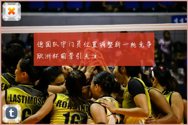 德国队守门员位置调整新一轮竞争欧洲杯前景引关注