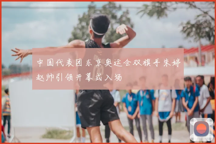 中国代表团东京奥运会双旗手朱婷赵帅引领开幕式入场
