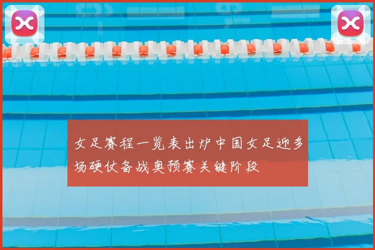 女足赛程一览表出炉中国女足迎多场硬仗备战奥预赛关键阶段