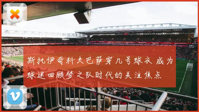 斯托伊奇科夫巴萨穿几号球衣 成为球迷回顾梦之队时代的关注焦点