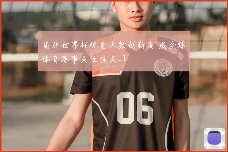 南非世界杯观看人数创新高 成全球体育赛事关注焦点_1