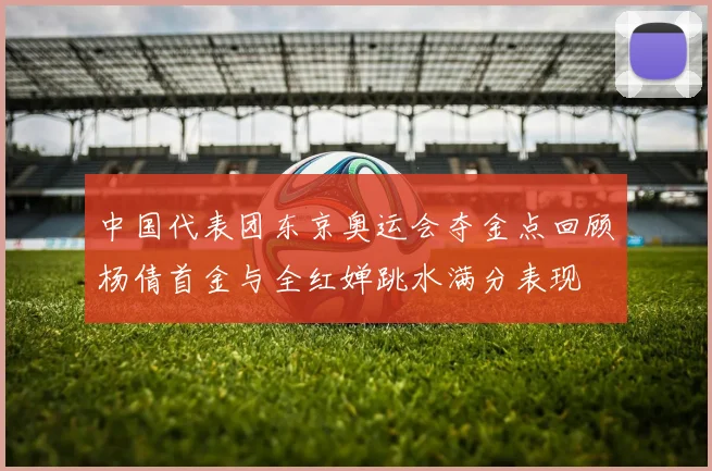 中国代表团东京奥运会夺金点回顾杨倩首金与全红婵跳水满分表现