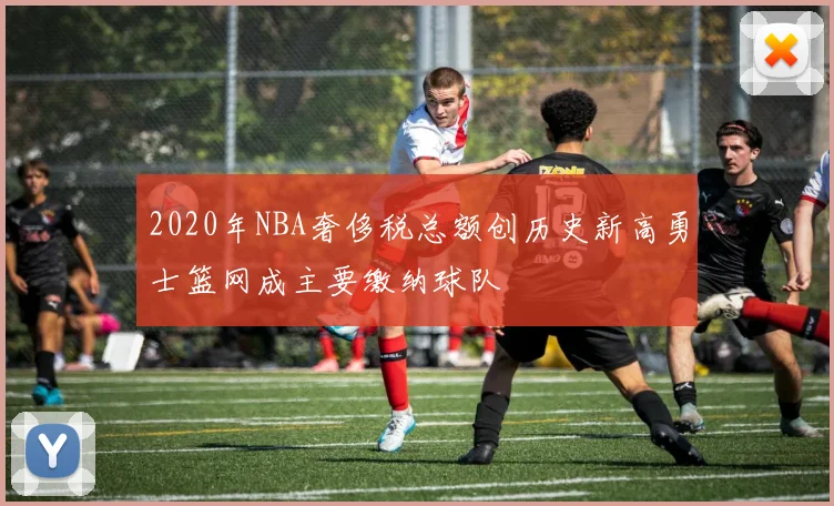 2020年NBA奢侈税总额创历史新高勇士篮网成主要缴纳球队