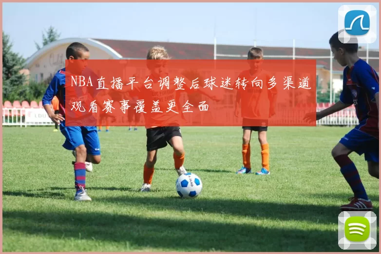 NBA直播平台调整后球迷转向多渠道观看赛事覆盖更全面