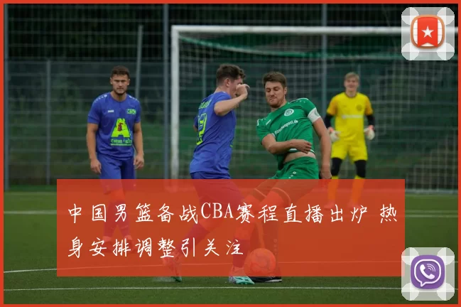 中国男篮备战CBA赛程直播出炉 热身安排调整引关注