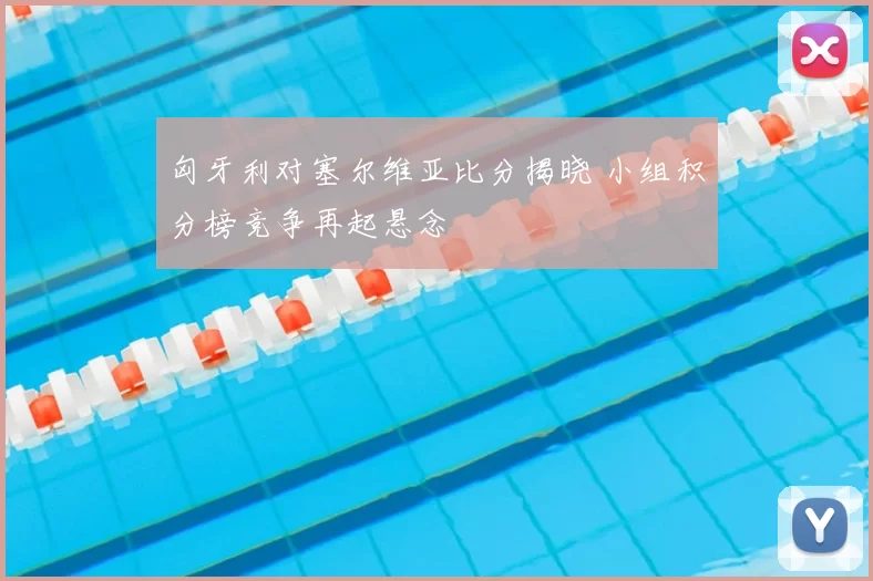 匈牙利对塞尔维亚比分揭晓 小组积分榜竞争再起悬念