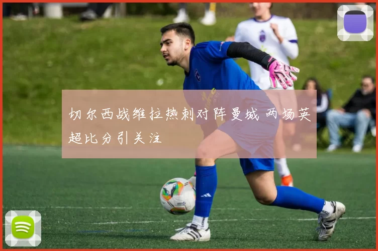 切尔西战维拉热刺对阵曼城 两场英超比分引关注