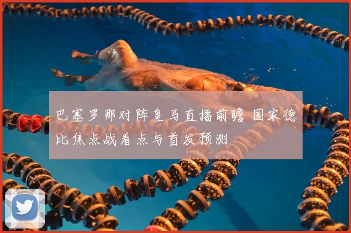 巴塞罗那对阵皇马直播前瞻 国家德比焦点战看点与首发预测