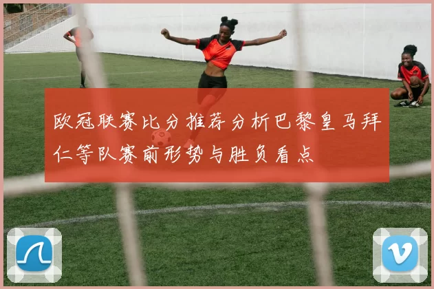 欧冠联赛比分推荐分析巴黎皇马拜仁等队赛前形势与胜负看点