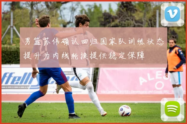 男篮苏伟确认回归国家队训练状态提升为内线轮换提供稳定保障