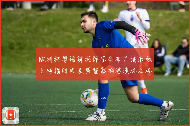 欧洲杯粤语解说阵容公布广播和线上转播时间表调整影响港澳观众观赛