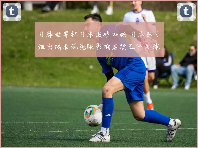 日韩世界杯日本成绩回顾 日本队小组出线表现亮眼影响后续亚洲足球