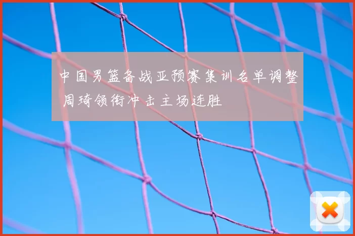 中国男篮备战亚预赛集训名单调整 周琦领衔冲击主场连胜
