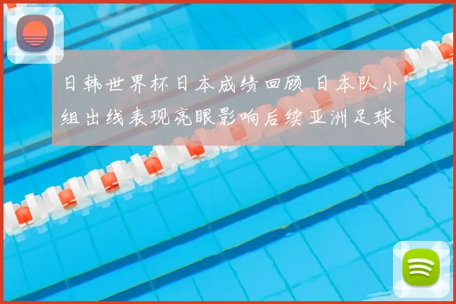 日韩世界杯日本成绩回顾 日本队小组出线表现亮眼影响后续亚洲足球