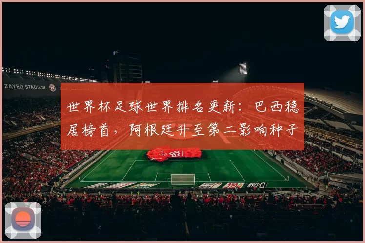 世界杯足球世界排名更新：巴西稳居榜首，阿根廷升至第二影响种子排位