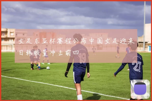 女足东亚杯赛程公布中国女足迎来日韩较量冲击前四