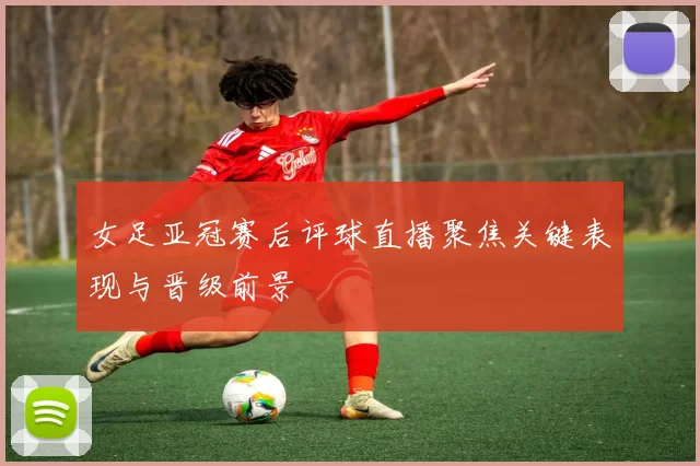 女足亚冠赛后评球直播聚焦关键表现与晋级前景