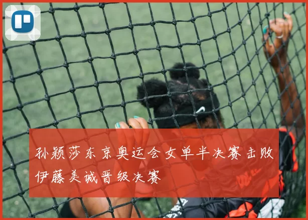 孙颖莎东京奥运会女单半决赛击败伊藤美诚晋级决赛