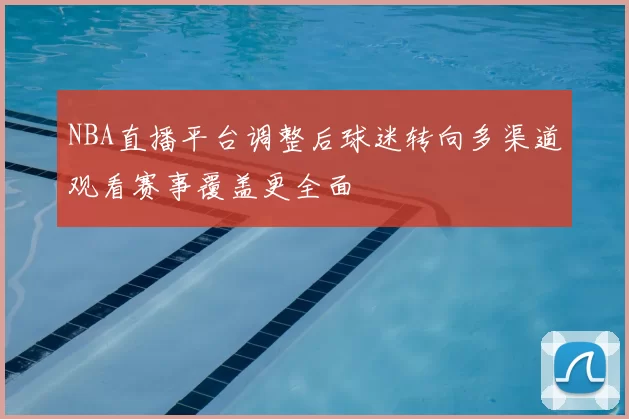 NBA直播平台调整后球迷转向多渠道观看赛事覆盖更全面