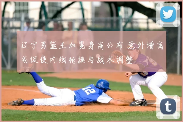 辽宁男篮王加冕身高公布 意外增高或促使内线轮换与战术调整