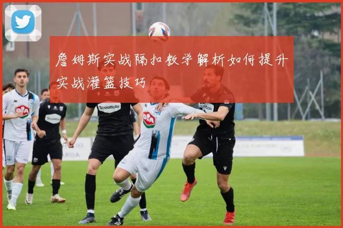 詹姆斯实战隔扣教学解析如何提升实战灌篮技巧