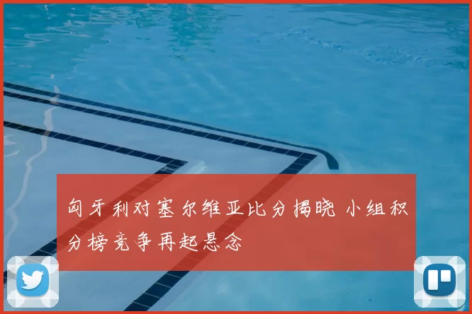 匈牙利对塞尔维亚比分揭晓 小组积分榜竞争再起悬念