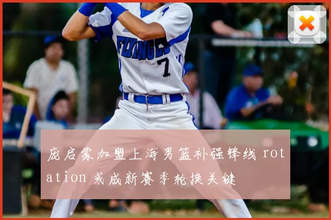 庞启蒙加盟上海男篮补强锋线 rotation 或成新赛季轮换关键