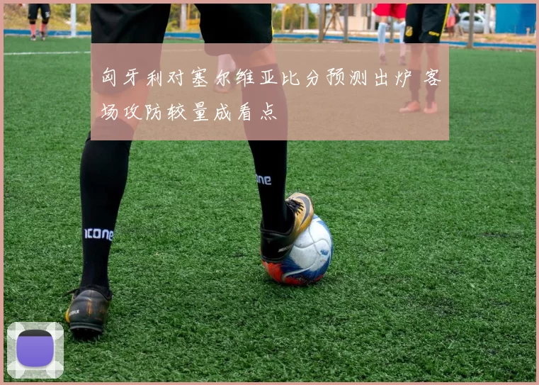 匈牙利对塞尔维亚比分预测出炉 客场攻防较量成看点