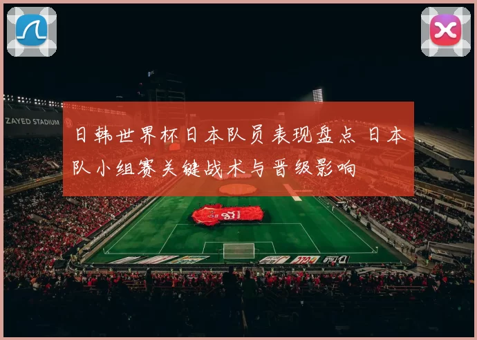日韩世界杯日本队员表现盘点 日本队小组赛关键战术与晋级影响