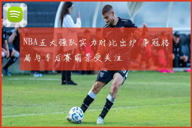 NBA五大强队实力对比出炉 争冠格局与季后赛前景受关注