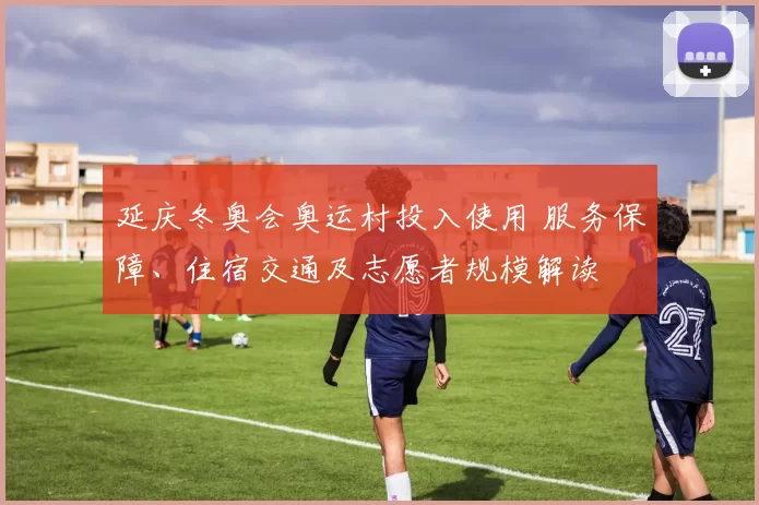 延庆冬奥会奥运村投入使用 服务保障、住宿交通及志愿者规模解读