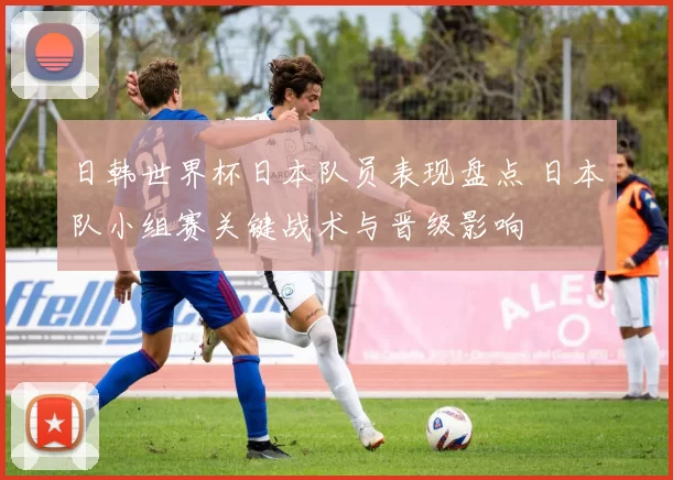日韩世界杯日本队员表现盘点 日本队小组赛关键战术与晋级影响