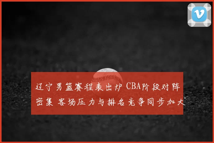 辽宁男篮赛程表出炉 CBA阶段对阵密集 客场压力与排名竞争同步加大