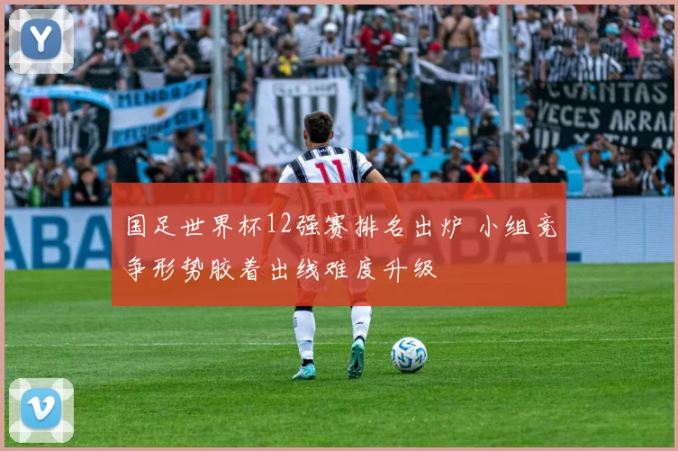 国足世界杯12强赛排名出炉 小组竞争形势胶着出线难度升级