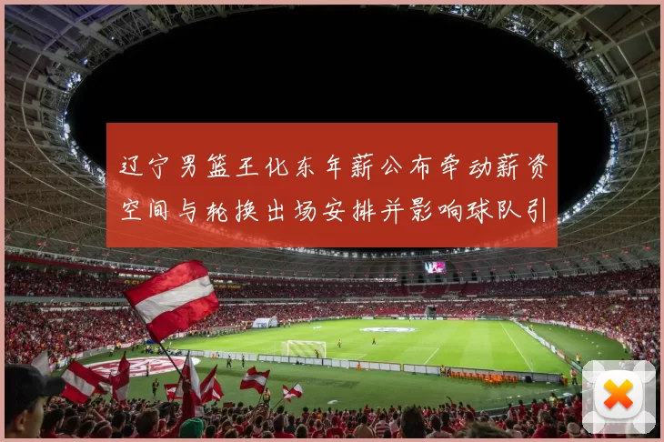 辽宁男篮王化东年薪公布牵动薪资空间与轮换出场安排并影响球队引援预算