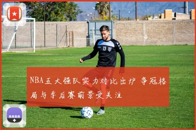 NBA五大强队实力对比出炉 争冠格局与季后赛前景受关注