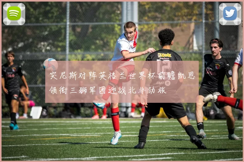 突尼斯对阵英格兰世界杯前瞻凯恩领衔三狮军团迎战北非劲旅