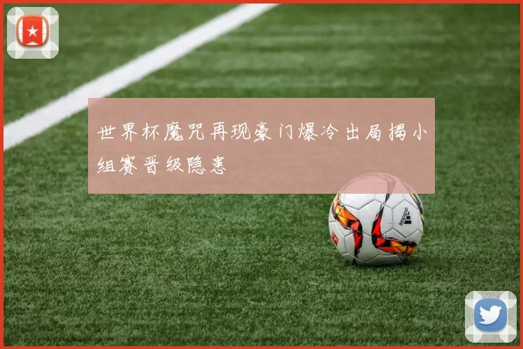 世界杯魔咒再现豪门爆冷出局揭小组赛晋级隐患
