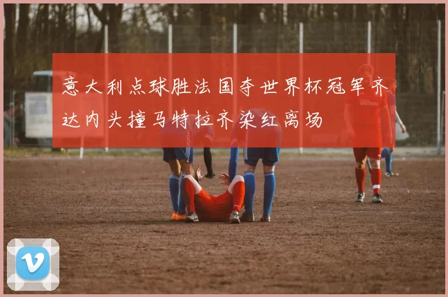 意大利点球胜法国夺世界杯冠军齐达内头撞马特拉齐染红离场