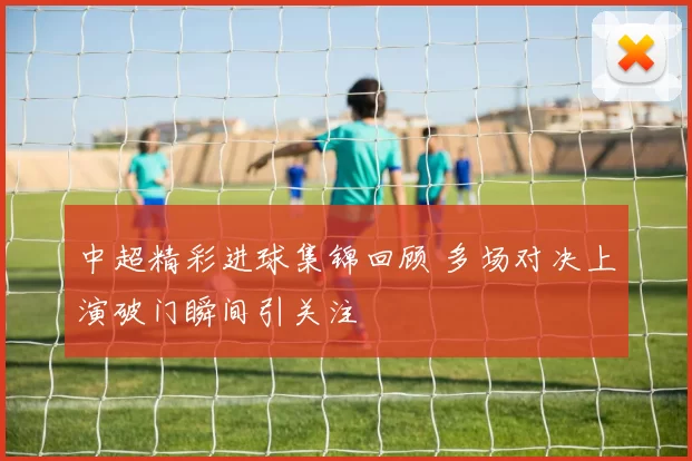 中超精彩进球集锦回顾 多场对决上演破门瞬间引关注