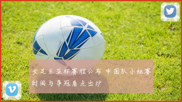 女足东亚杯赛程公布 中国队小组赛时间与争冠看点出炉