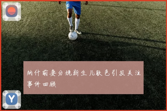 纳什前妻分娩新生儿肤色引发关注事件回顾