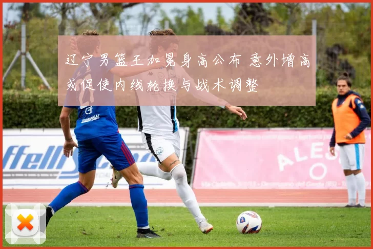 辽宁男篮王加冕身高公布 意外增高或促使内线轮换与战术调整