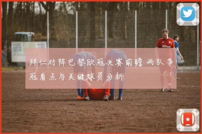 拜仁对阵巴黎欧冠决赛前瞻 两队争冠看点与关键球员分析