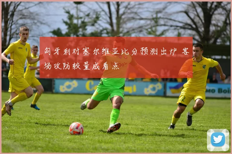 匈牙利对塞尔维亚比分预测出炉 客场攻防较量成看点