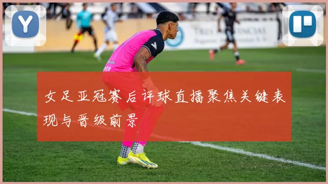 女足亚冠赛后评球直播聚焦关键表现与晋级前景