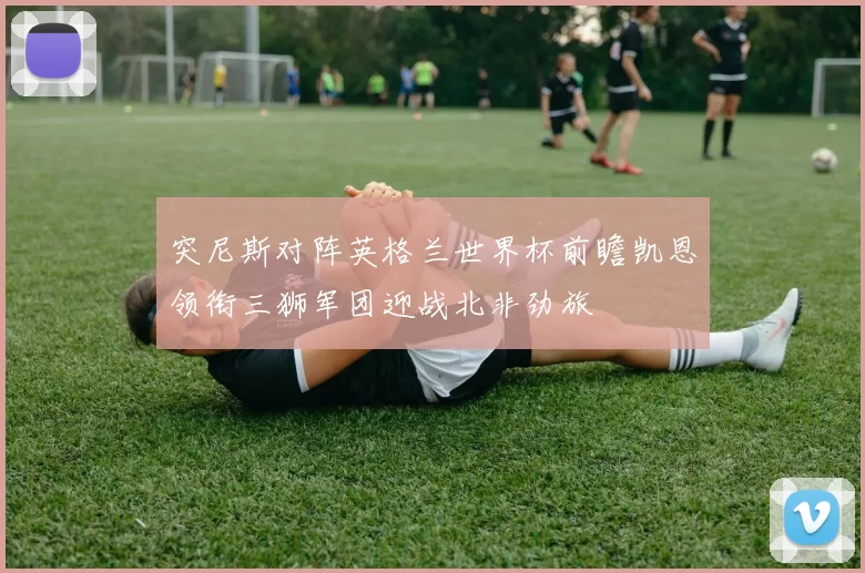 突尼斯对阵英格兰世界杯前瞻凯恩领衔三狮军团迎战北非劲旅